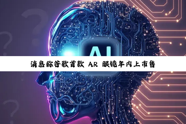 消息称谷歌首款 AR 眼镜年内上市售卖,将在本周 I/O 大会发布