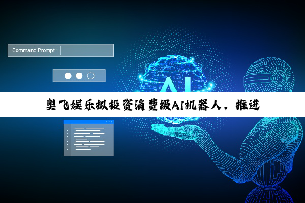 奥飞娱乐拟投资消费级AI机器人，推进“IP+AI”产业化落地
