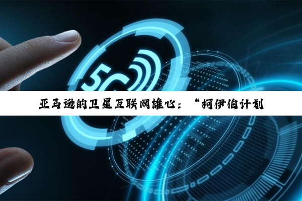 亚马逊的卫星互联网雄心：“柯伊伯计划”潜力何以实现