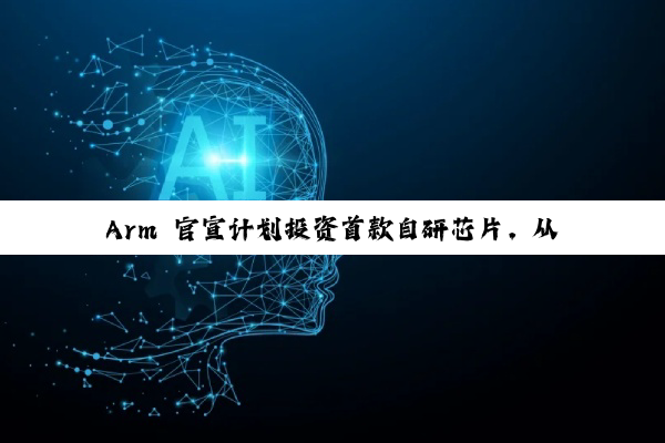 Arm 官宣计划投资首款自研芯片，从 IP 授权转向实体芯片制造