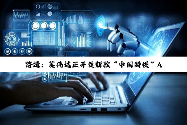 路透:英伟达正开发新款“中国特供”AI 芯片,性能强于 H20