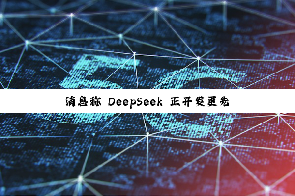 消息称 DeepSeek 正开发更先进模型：具备 AI 智能体能力，剑指年底发布