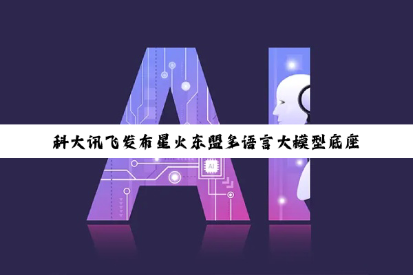 科大讯飞发布星火东盟多语言大模型底座及系列 AI 产品，覆盖马来语、印尼语、泰语等