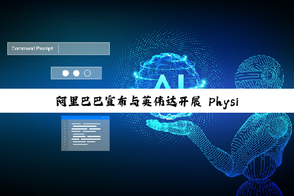 阿里巴巴宣布与英伟达开展 Physical AI 合作，推动具身智能应用落地