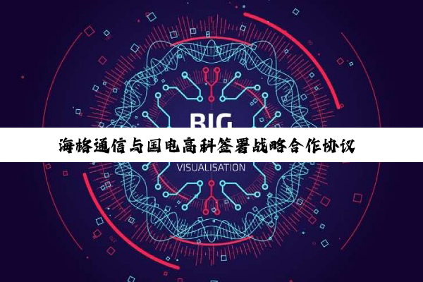 海格通信与国电高科签署战略合作协议 创建全域卫星物联网解决方案